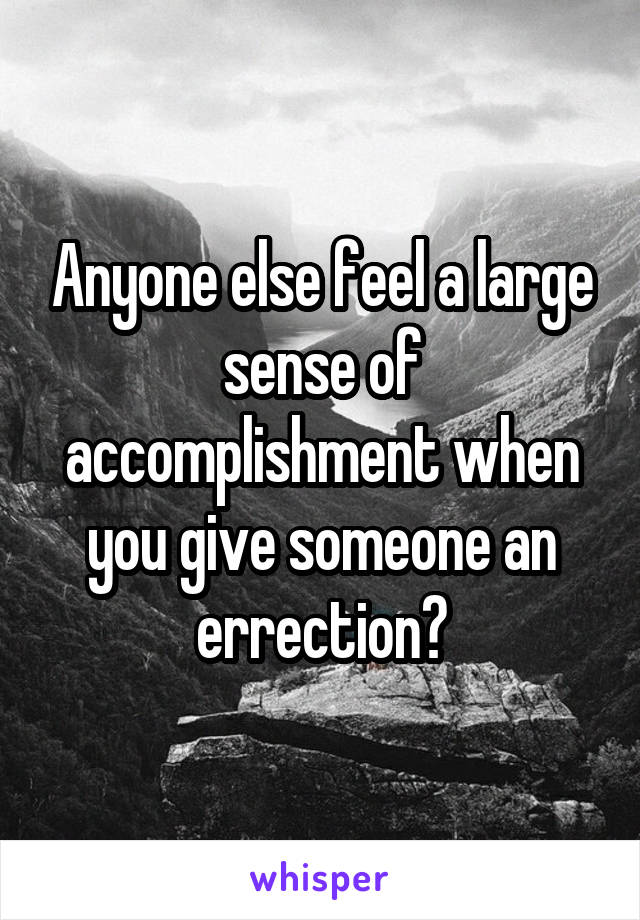 Anyone else feel a large sense of accomplishment when you give someone an errection?