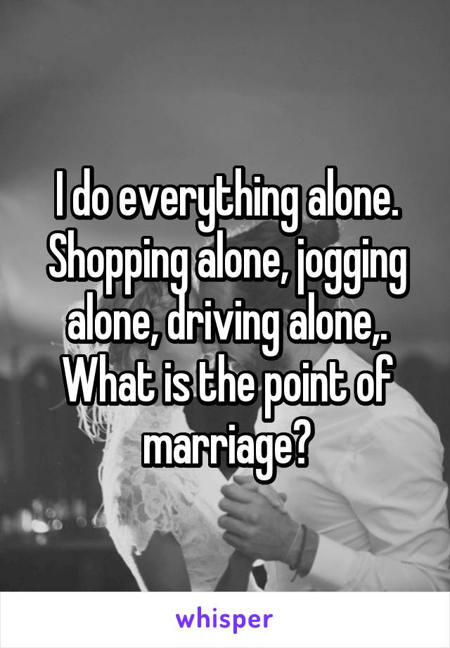 I do everything alone. Shopping alone, jogging alone, driving alone,.
What is the point of marriage?