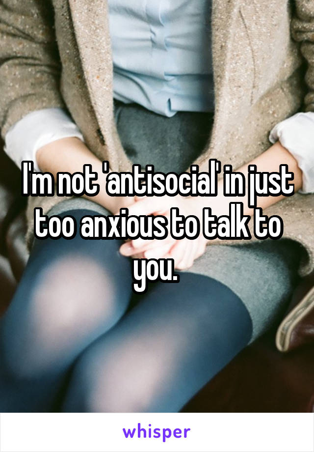 I'm not 'antisocial' in just too anxious to talk to you. 
