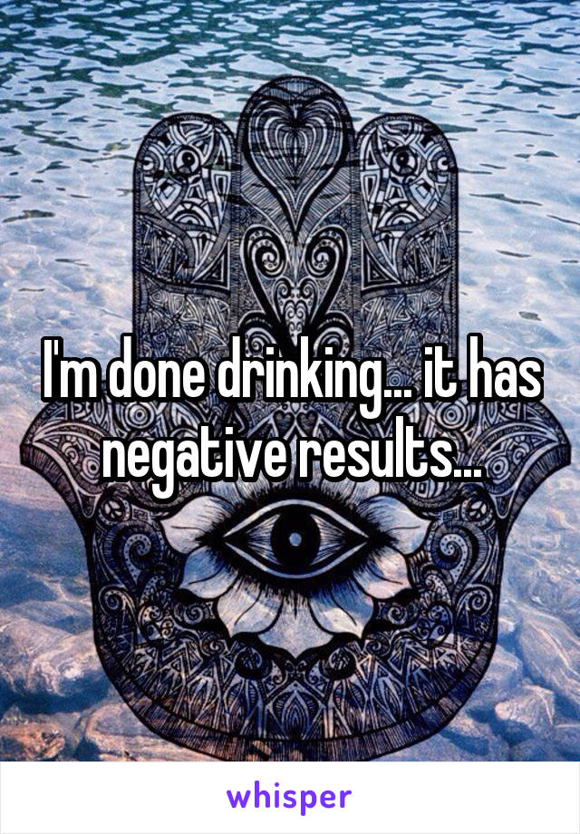 I'm done drinking... it has negative results...
