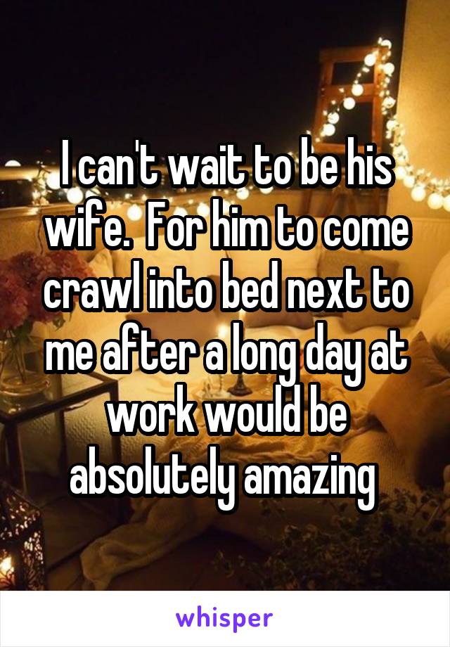 I can't wait to be his wife.  For him to come crawl into bed next to me after a long day at work would be absolutely amazing 