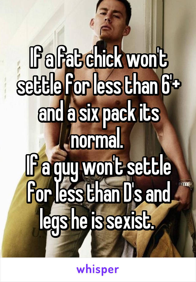 If a fat chick won't settle for less than 6'+ and a six pack its normal. 
If a guy won't settle for less than D's and legs he is sexist. 
