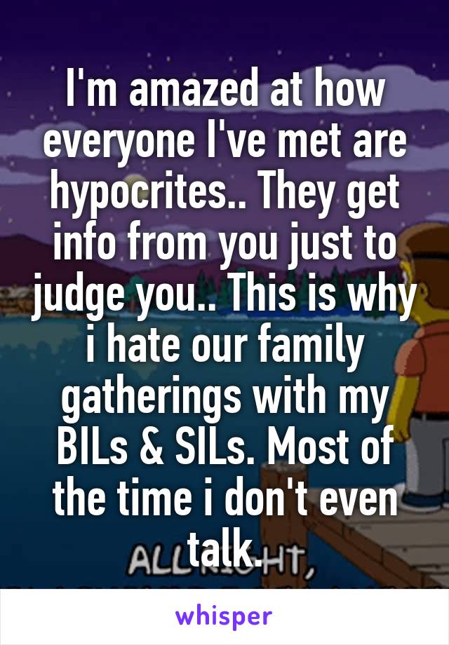 I'm amazed at how everyone I've met are hypocrites.. They get info from you just to judge you.. This is why i hate our family gatherings with my BILs & SILs. Most of the time i don't even talk.