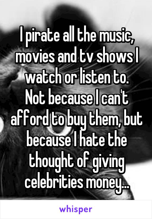 I pirate all the music, movies and tv shows I watch or listen to.
Not because I can't afford to buy them, but because I hate the thought of giving celebrities money...