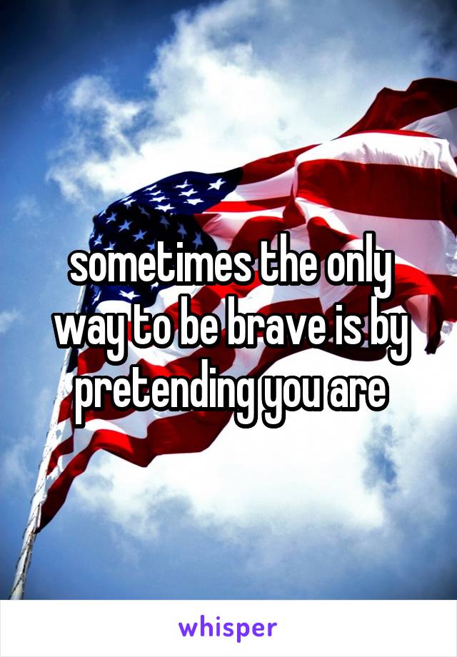 sometimes the only way to be brave is by pretending you are