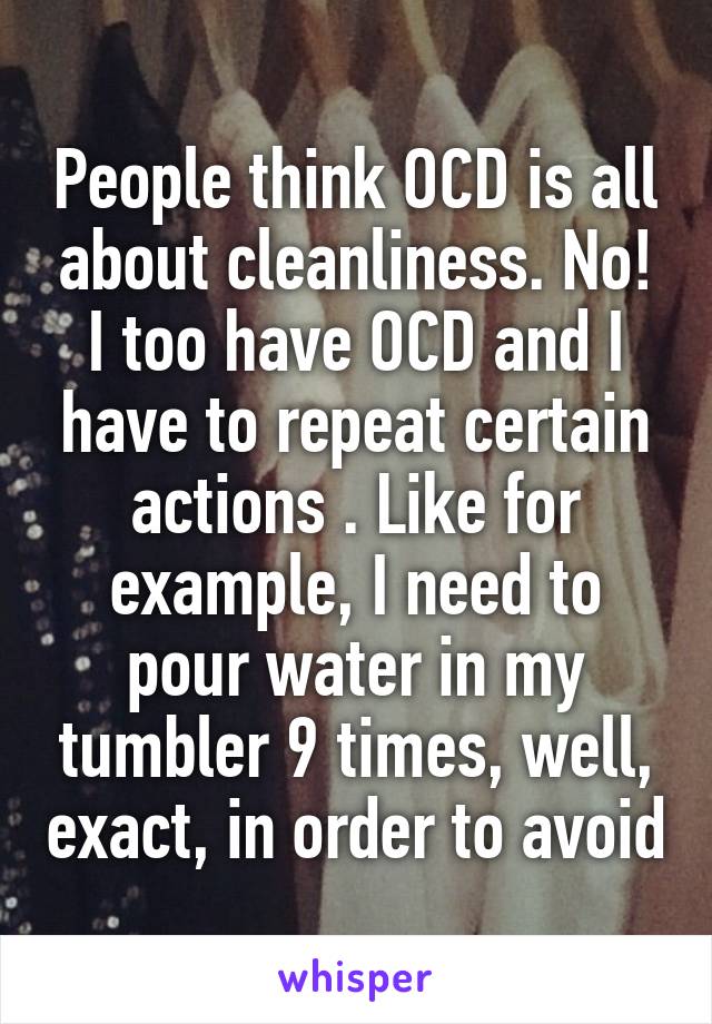 People think OCD is all about cleanliness. No! I too have OCD and I have to repeat certain actions . Like for example, I need to pour water in my tumbler 9 times, well, exact, in order to avoid