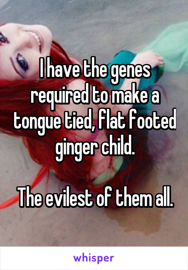 I have the genes required to make a tongue tied, flat footed ginger child.

The evilest of them all.