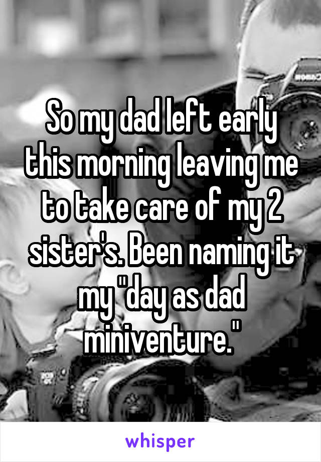 So my dad left early this morning leaving me to take care of my 2 sister's. Been naming it my "day as dad miniventure."