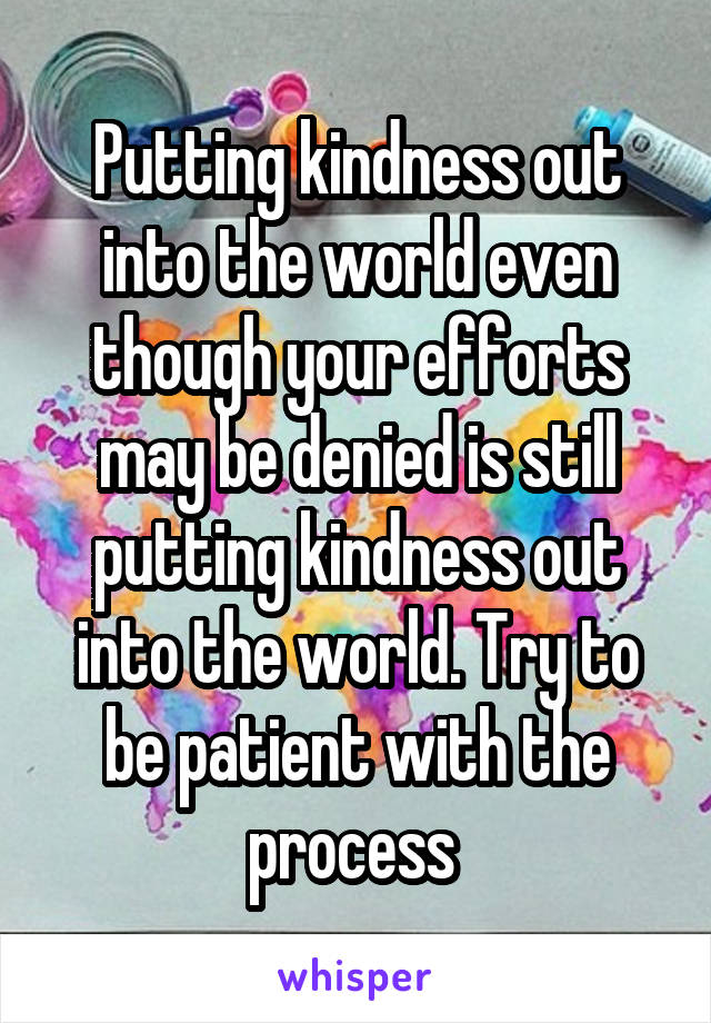 Putting kindness out into the world even though your efforts may be denied is still putting kindness out into the world. Try to be patient with the process 