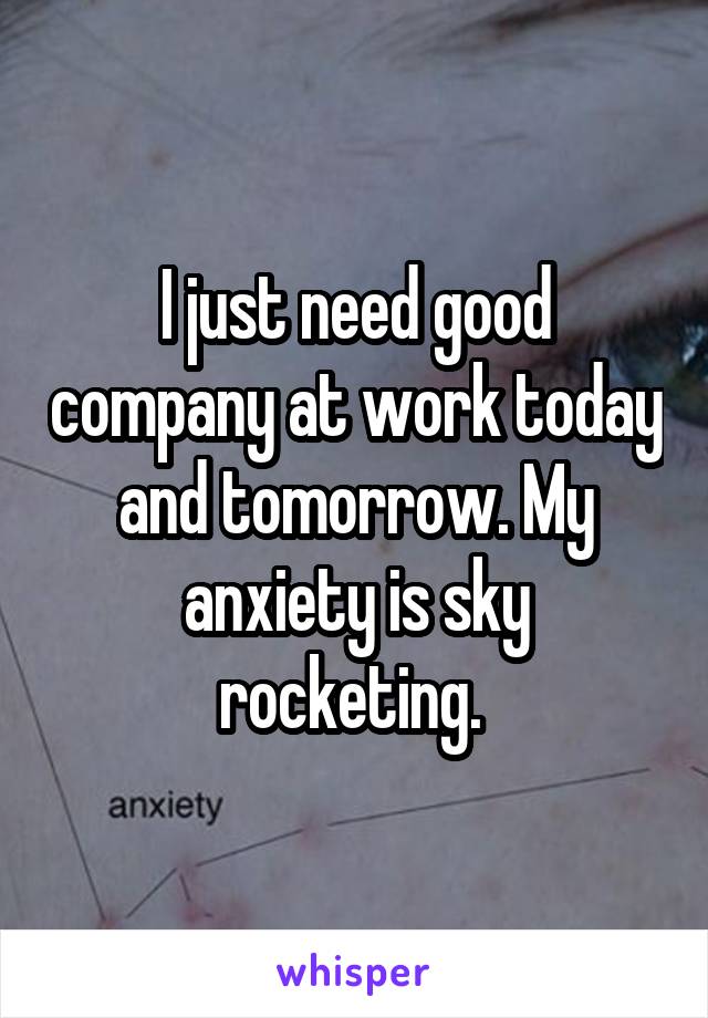 I just need good company at work today and tomorrow. My anxiety is sky rocketing. 