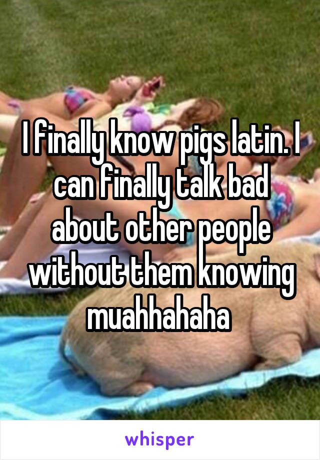 I finally know pigs latin. I can finally talk bad about other people without them knowing muahhahaha 