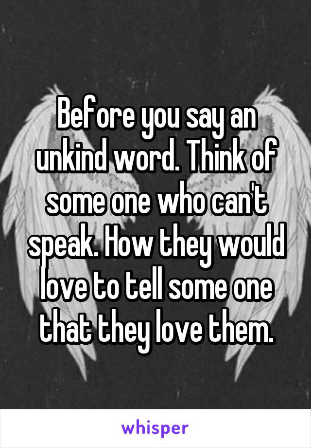 Before you say an unkind word. Think of some one who can't speak. How they would love to tell some one that they love them.