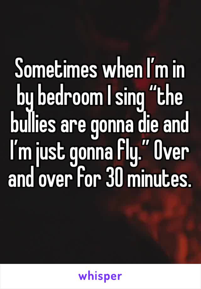 Sometimes when I’m in by bedroom I sing “the bullies are gonna die and I’m just gonna fly.” Over and over for 30 minutes.