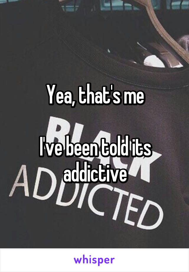 Yea, that's me

I've been told its addictive