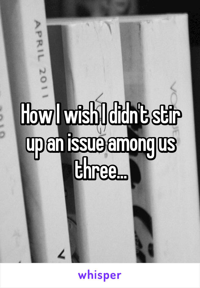How I wish I didn't stir up an issue among us three...