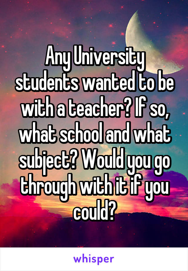 Any University students wanted to be with a teacher? If so, what school and what subject? Would you go through with it if you could?