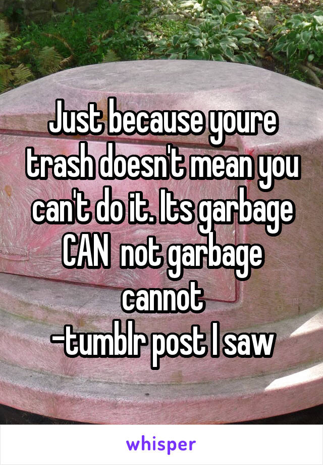 Just because youre trash doesn't mean you can't do it. Its garbage CAN  not garbage cannot
-tumblr post I saw