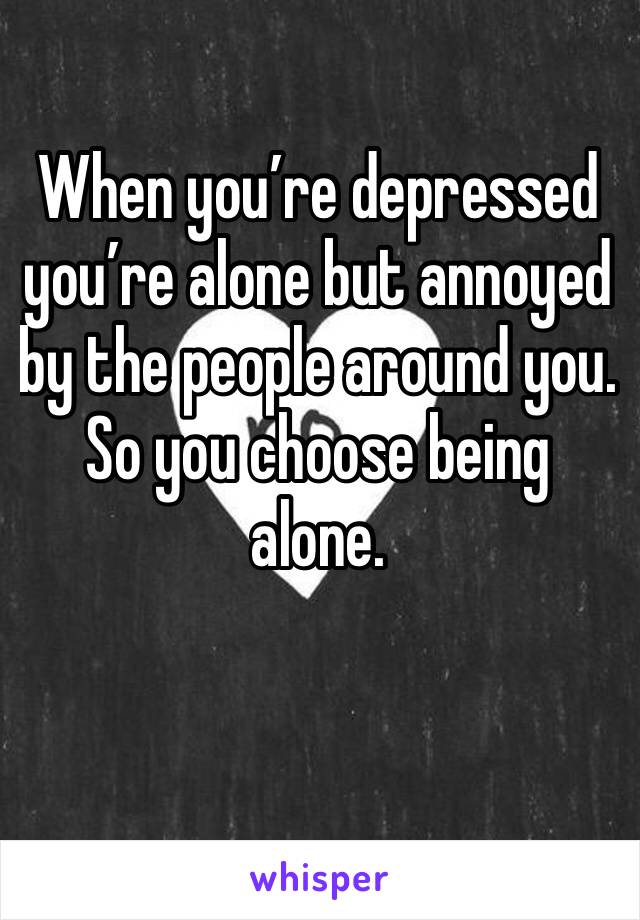 When you’re depressed you’re alone but annoyed by the people around you. So you choose being alone. 