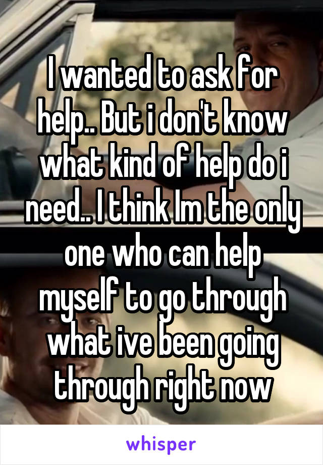I wanted to ask for help.. But i don't know what kind of help do i need.. I think Im the only one who can help myself to go through what ive been going through right now