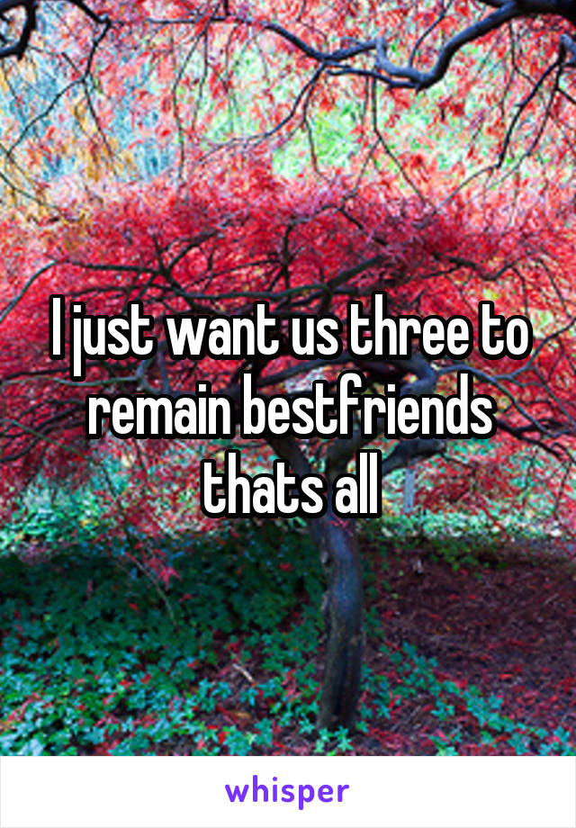 I just want us three to remain bestfriends thats all