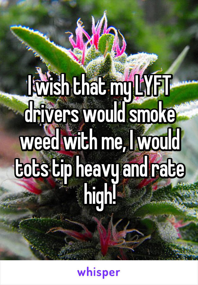 I wish that my LYFT drivers would smoke weed with me, I would tots tip heavy and rate high!
