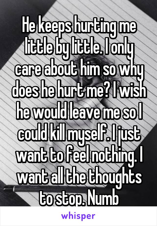 He keeps hurting me little by little. I only care about him so why does he hurt me? I wish he would leave me so I could kill myself. I just want to feel nothing. I want all the thoughts to stop. Numb