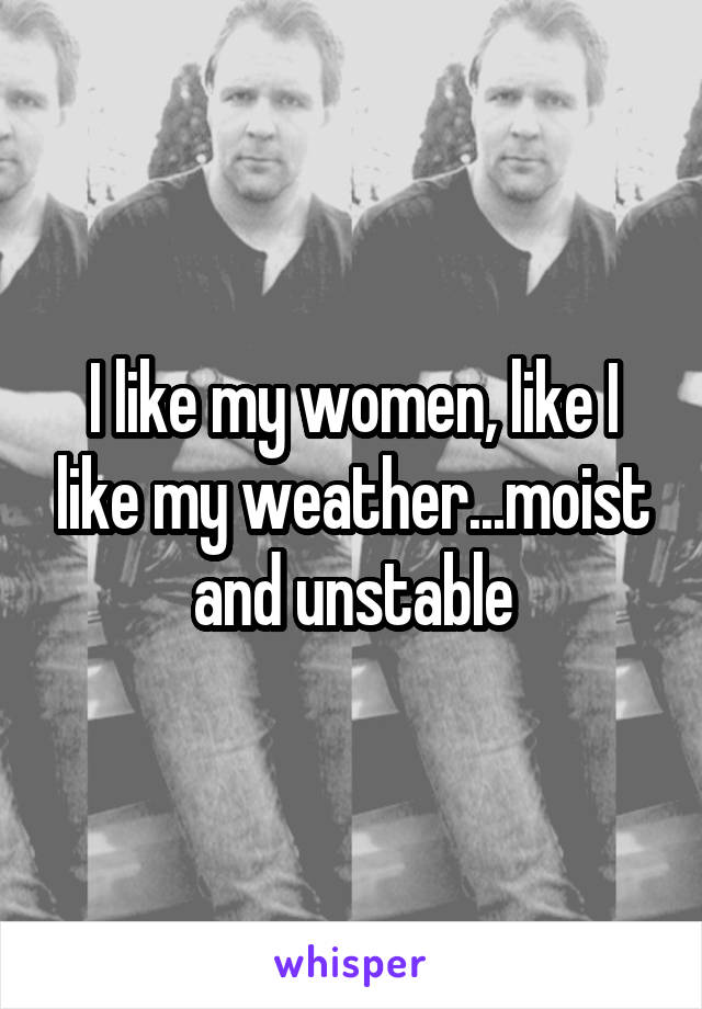 I like my women, like I like my weather...moist and unstable