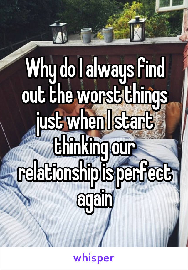Why do I always find out the worst things just when I start thinking our relationship is perfect again