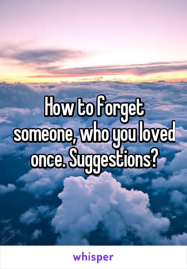 How to forget someone, who you loved once. Suggestions?