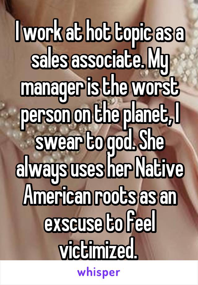 I work at hot topic as a sales associate. My manager is the worst person on the planet, I swear to god. She always uses her Native American roots as an exscuse to feel victimized. 