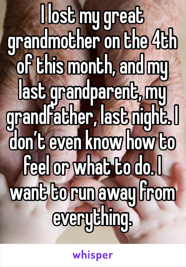 I lost my great grandmother on the 4th of this month, and my last grandparent, my grandfather, last night. I don’t even know how to feel or what to do. I want to run away from everything. 
