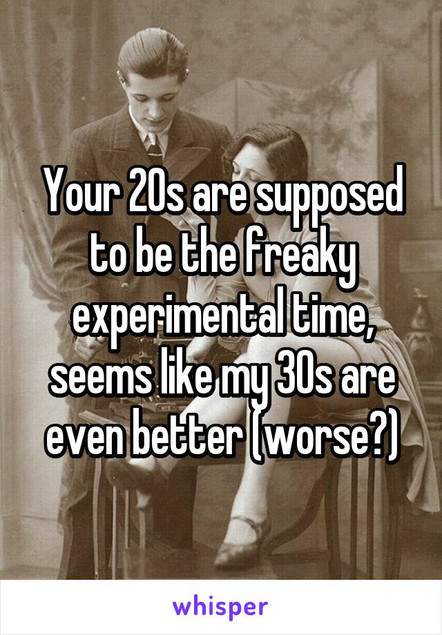 Your 20s are supposed to be the freaky experimental time, seems like my 30s are even better (worse?)