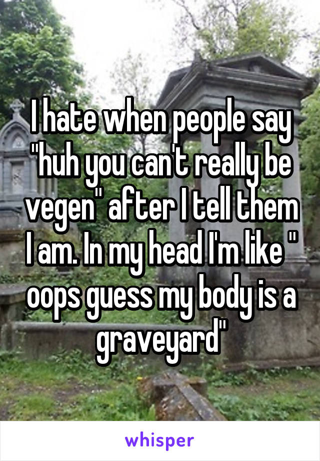 I hate when people say "huh you can't really be vegen" after I tell them I am. In my head I'm like " oops guess my body is a graveyard"
