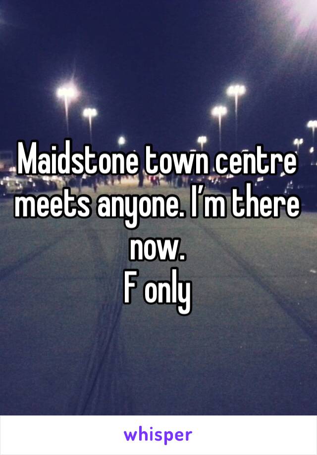 Maidstone town centre meets anyone. I’m there now. 
F only 