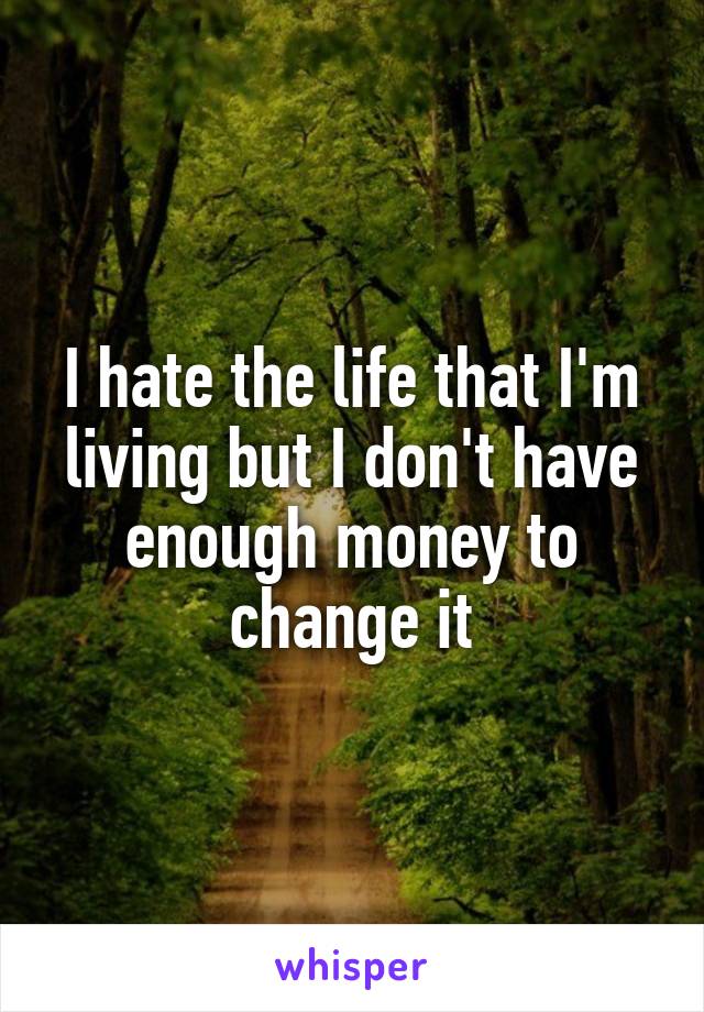 I hate the life that I'm living but I don't have enough money to change it