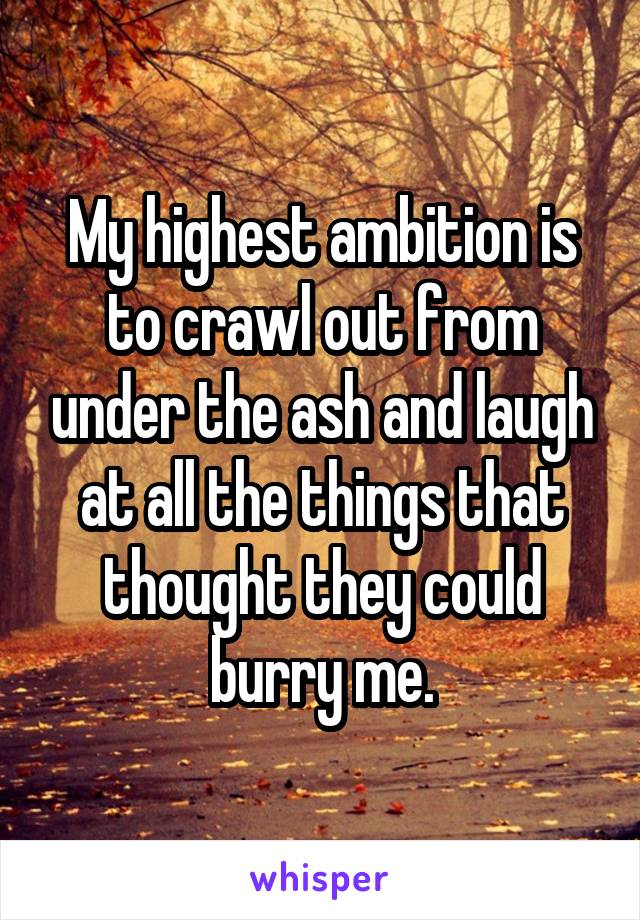 My highest ambition is to crawl out from under the ash and laugh at all the things that thought they could burry me.