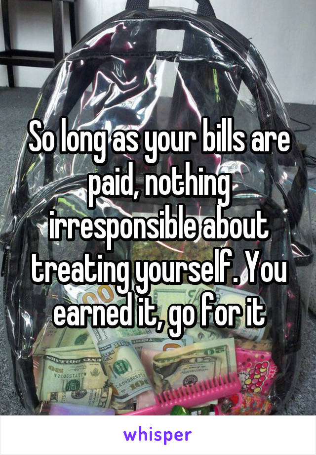 So long as your bills are paid, nothing irresponsible about treating yourself. You earned it, go for it