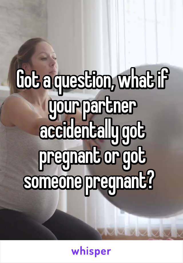 Got a question, what if your partner accidentally got pregnant or got someone pregnant?  
