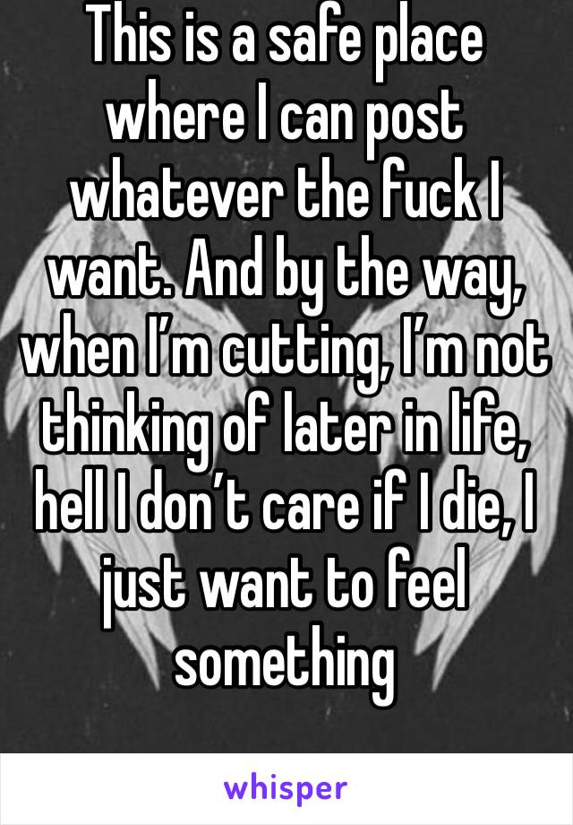 This is a safe place where I can post whatever the fuck I want. And by the way, when I’m cutting, I’m not thinking of later in life, hell I don’t care if I die, I just want to feel something