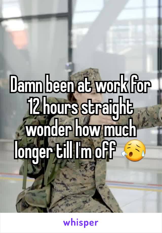Damn been at work for 12 hours straight wonder how much longer till I'm off 😥