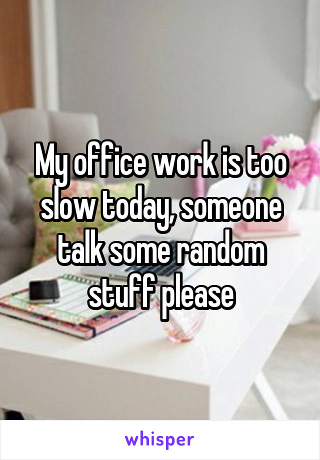 My office work is too slow today, someone talk some random stuff please