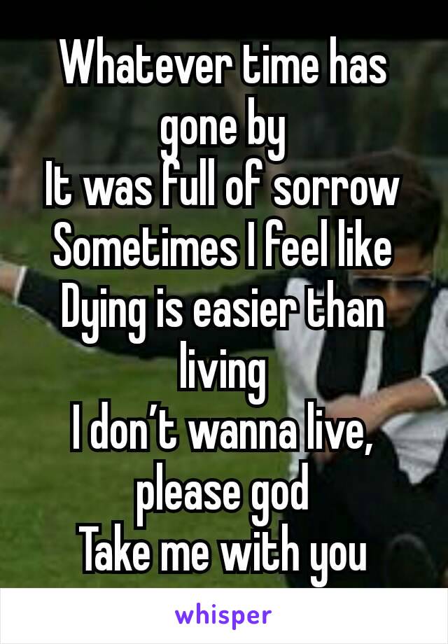 Whatever time has gone by
It was full of sorrow
Sometimes I feel like
Dying is easier than living
I don’t wanna live, please god
Take me with you