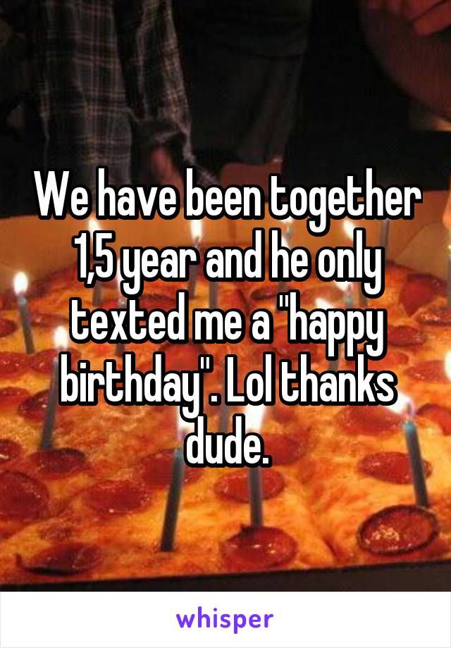We have been together 1,5 year and he only texted me a "happy birthday". Lol thanks dude.