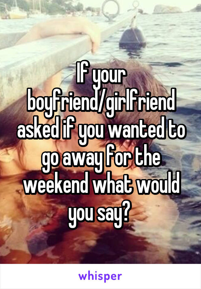 If your boyfriend/girlfriend asked if you wanted to go away for the weekend what would you say? 