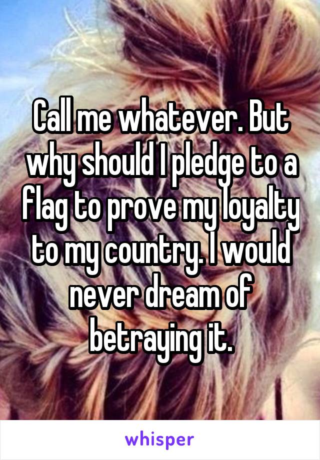 Call me whatever. But why should I pledge to a flag to prove my loyalty to my country. I would never dream of betraying it.
