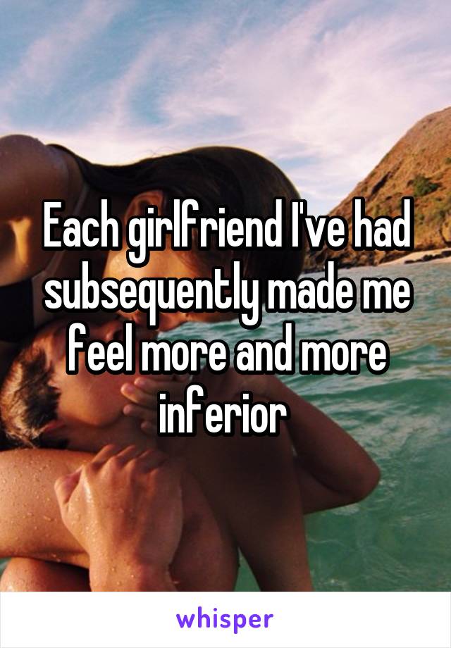 Each girlfriend I've had subsequently made me feel more and more inferior 