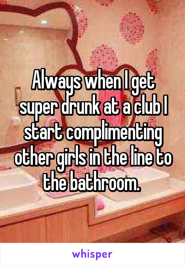 Always when I get super drunk at a club I start complimenting other girls in the line to the bathroom. 