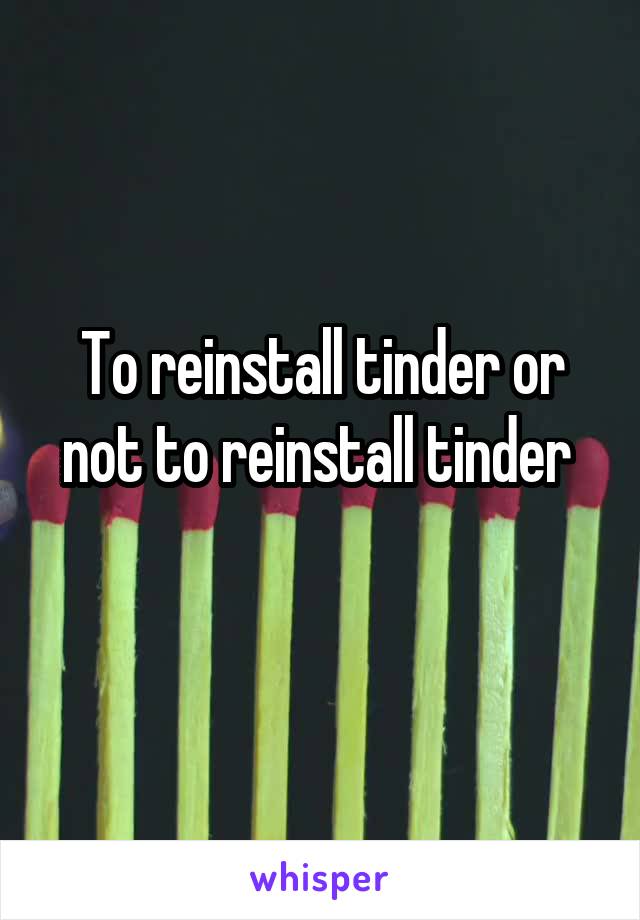 To reinstall tinder or not to reinstall tinder 
