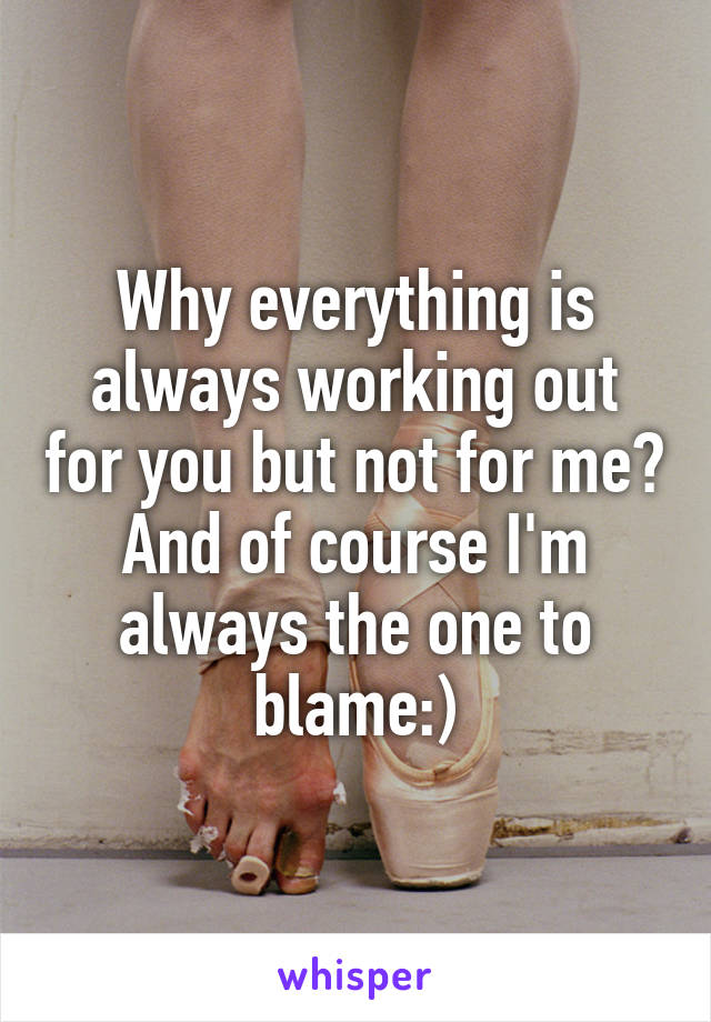 Why everything is always working out for you but not for me? And of course I'm always the one to blame:)