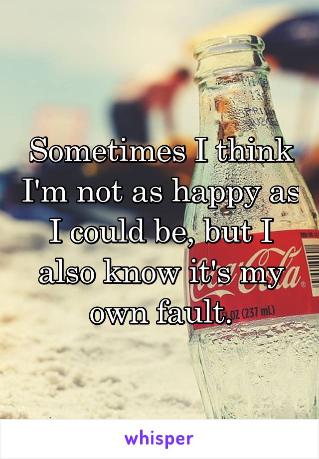 Sometimes I think I'm not as happy as I could be, but I also know it's my own fault.